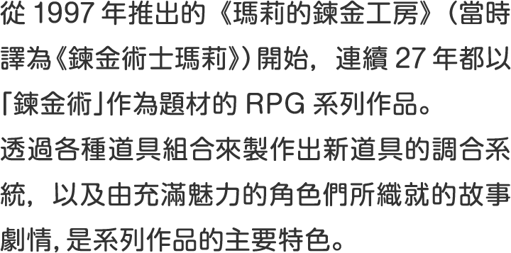 從1997年推出的《瑪莉的鍊金工房》（當時譯為《鍊金術士瑪莉》）開始，連續27年都以「鍊金術」作為題材的RPG系列作品。
透過各種道具組合來製作出新道具的調合系統，以及由充滿魅力的角色們所織就的故事劇情，是系列作品的主要特色。