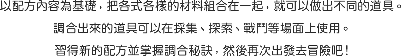 以配方內容為基礎 ，把各式各樣的材料組合在一起 ，就可以做出不同的道具 。
調合出來的道具可以在採集 、探索 、戰鬥等場面上使用 。
習得新的配方並掌握調合秘訣 ，然後再次出發去冒險吧！