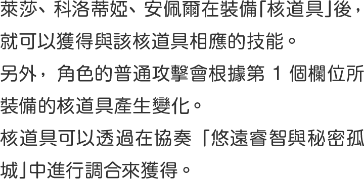 萊莎、科洛蒂婭、安佩爾在裝備「核道具」後 ，就可以獲得與該核道具相應的技能 。
另外 ，角色的普通攻擊會根據第1個欄位所裝備的核道具產生變化 。
核道具可以透過在協奏「悠遠睿智與秘密孤城」中進行調合來獲得 。