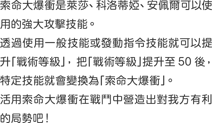 索命大爆衝是萊莎、科洛蒂婭、安佩爾可以使用的強大攻擊技能 。 
透過使用一般技能或發動指令技能就可以提升「戰術等級」 ，把「戰術等級」提升至50後 ， 特定技能就會變換為「索命大爆衝」 。 
活用索命大爆衝在戰鬥中營造出對我方有利的局勢吧！
