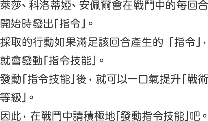 萊莎、科洛蒂婭、安佩爾會在戰鬥中的每回合開始時發出「指令」 。 
採取的行動如果滿足該回合產生的「指令」 ， 就會發動「指令技能」 。 
發動「指令技能」後 ， 就可以一口氣提升「戰術等級」 。 
因此 ， 在戰鬥中請積極地「發動指令技能」吧 。 