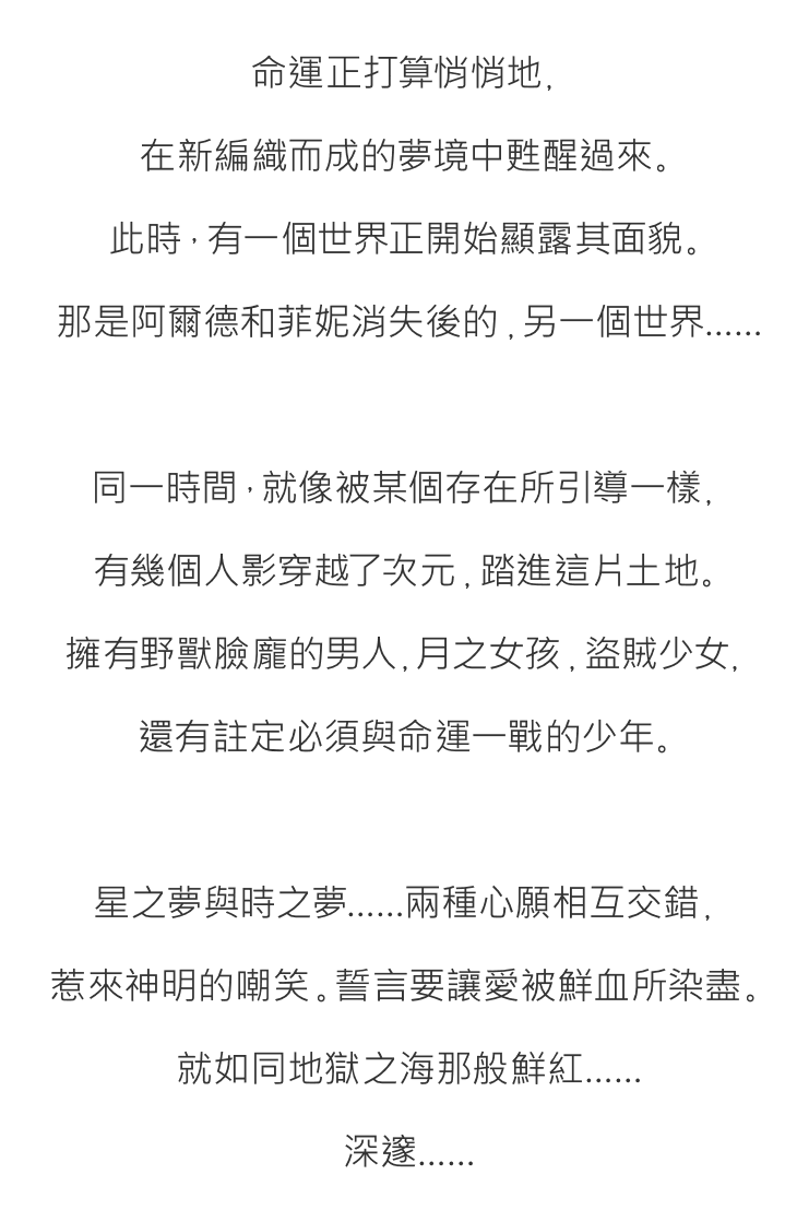 命運正打算悄悄地，
在新編織而成的夢境中甦醒過來。
此時，有一個世界正開始顯露其面貌。
那是阿爾德和菲妮消失後的，另一個世界……

同一時間，就像被某個存在所引導一樣，
有幾個人影穿越了次元，踏進這片土地。
擁有野獸臉龐的男人，月之女孩，盜賊少女，
還有註定必須與命運一戰的少年。

星之夢與時之夢……兩種心願相互交錯，
惹來神明的嘲笑。誓言要讓愛被鮮血所染盡。
就如同地獄之海那般鮮紅……
深邃……