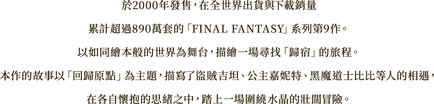 於2000年發售，在全世界出貨與下載銷量
累計超過890萬套的「FINAL FANTASY」系列第9作。
以如同繪本般的世界為舞台，描繪一場尋找「歸宿」的旅程。
本作的故事以「回歸原點」為主題，描寫了盜賊吉坦、公主嘉妮特、黑魔道士比比等人的相遇，
在各自懷抱的思緒之中，踏上一場圍繞水晶的壯闊冒險。
