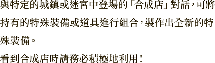 與特定的城鎮或迷宮中登場的「合成店」對話，可將持有的特殊裝備或道具進行組合，製作出全新的特殊裝備。
看到合成店時請務必積極地利用！