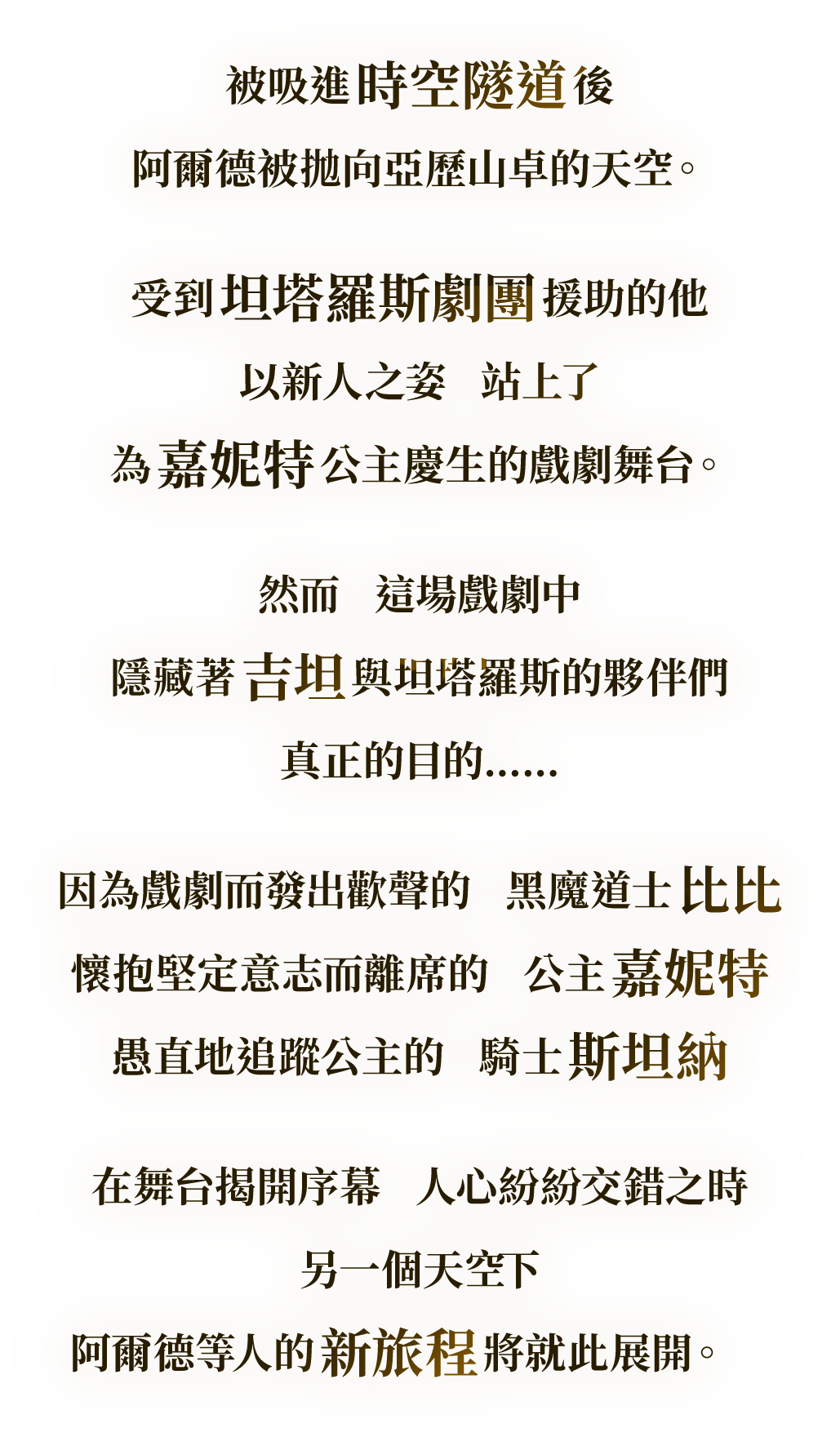 被吸進 時空隧道 後
阿爾德被拋向亞歷山卓的天空。
受到 坦塔羅斯劇團 援助的他
以新人之姿　站上了
為 嘉妮特 公主慶生的戲劇舞台。
然而　這場戲劇中
隱藏著 吉坦 與坦塔羅斯的夥伴們
真正的目的……
因為戲劇而發出歡聲的　黑魔道士 比比
懷抱堅定意志而離席的　公主 嘉妮特
愚直地追蹤公主的　騎士 斯坦納
在舞台揭開序幕　人心紛紛交錯之時
另一個天空下
阿爾德等人的 新旅程 將就此展開。