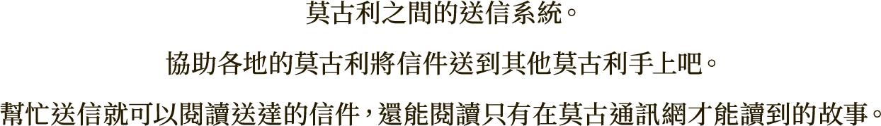 莫古利之間的送信系統。
協助各地的莫古利將信件送到其他莫古利手上吧。
幫忙送信就可以閱讀送達的信件，還能閱讀只有在莫古通訊網才能讀到的故事。