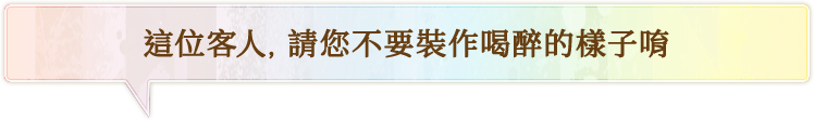 這位客人，請您不要裝作喝醉的樣子唷