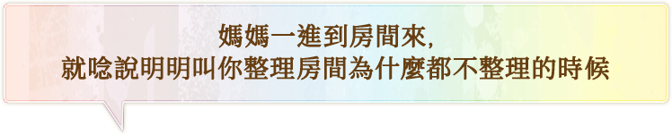 媽媽一進到房間來，就唸說明明叫你整理房間為什麼都不整理的時候