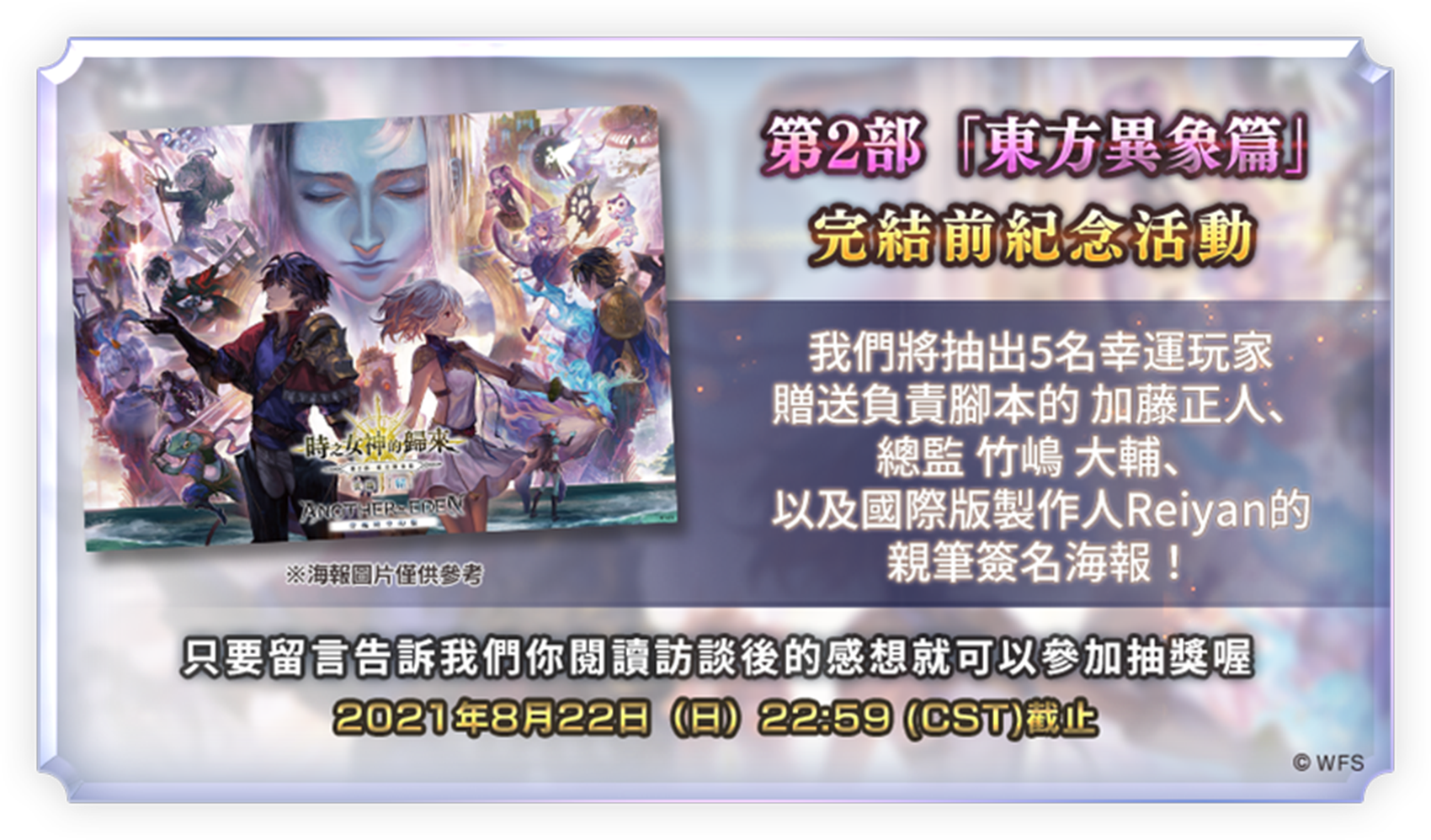 第2部 東方異象篇完結紀念
							完結前紀念活動
							我們將抽出5名幸運玩家
							贈送腳本 加藤正人老師、總監 竹嶋 大輔老師以及國際版製作人Reiyan的
							親筆簽名海報！ 
							※海報圖片僅供參考
							只要留言告訴我們你閱讀完訪談後的感想就可以參加抽獎喔！
							2021年8月22日（日）22:59 (CST)截止