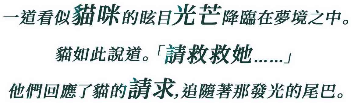 
一道看似貓咪的眩目光芒降臨在夢境之中。
貓如此說道。「請救救她……」
他們回應了貓的請求,追隨著那發光的尾巴。