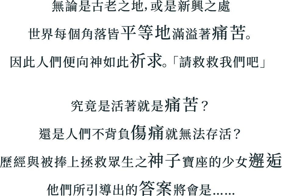 
無論是古老之地，或是新興之處
世界每個角落皆平等地滿溢著痛苦。
因此人們便向神如此祈求。「請救救我們吧」
究竟是活著就是痛苦？
還是人們不背負傷痛就無法存活？
歷經與被捧上拯救眾生之神子寶座的少女邂逅
他們所引導出的答案將會是……
